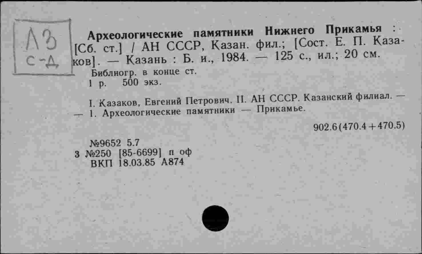 ﻿Археологические памятники Нижнего Прикамья
/\ Ö [Сб ст 1 / АН СССР, Казан, фил.; [Сост. Е. П. Каза-С-Д |ков]. - Казань : Б. и., 1984. - 125 с., ил.; 20 см.
--------JE Библиогр. В конце ст.
1 р. 500 экз.
I. Казаков, Евгений Петрович. II. АН СССР. Казанский филиал. -— 1. Археологические памятники — Прикамье.
902.6(470.4+470.5)
№9652 5.7
3 №250 [85-6699] п оф ВКП 18.03.85 А874